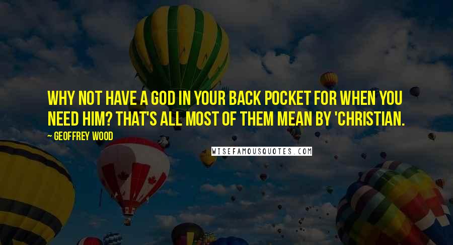 Geoffrey Wood Quotes: Why not have a God in your back pocket for when you need Him? That's all most of them mean by 'Christian.