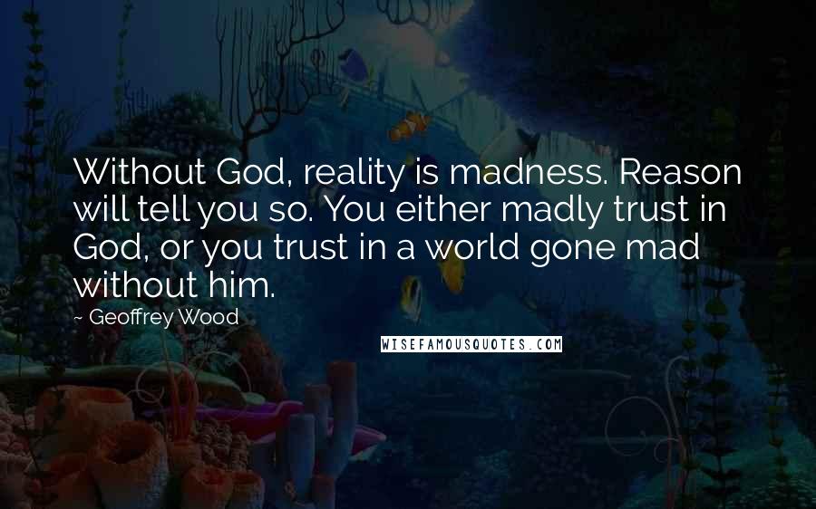 Geoffrey Wood Quotes: Without God, reality is madness. Reason will tell you so. You either madly trust in God, or you trust in a world gone mad without him.