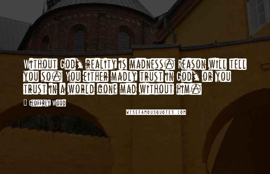 Geoffrey Wood Quotes: Without God, reality is madness. Reason will tell you so. You either madly trust in God, or you trust in a world gone mad without him.