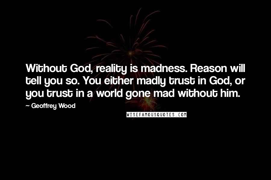 Geoffrey Wood Quotes: Without God, reality is madness. Reason will tell you so. You either madly trust in God, or you trust in a world gone mad without him.