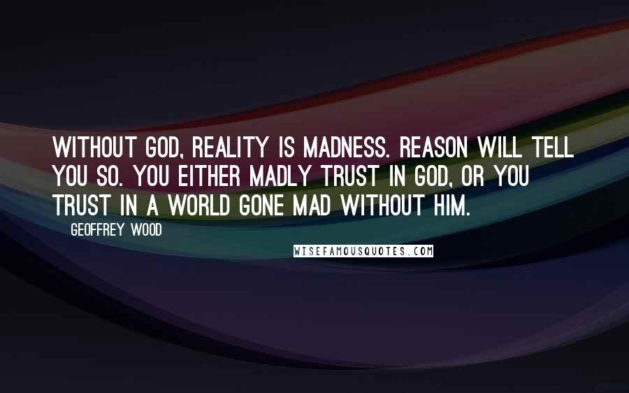 Geoffrey Wood Quotes: Without God, reality is madness. Reason will tell you so. You either madly trust in God, or you trust in a world gone mad without him.
