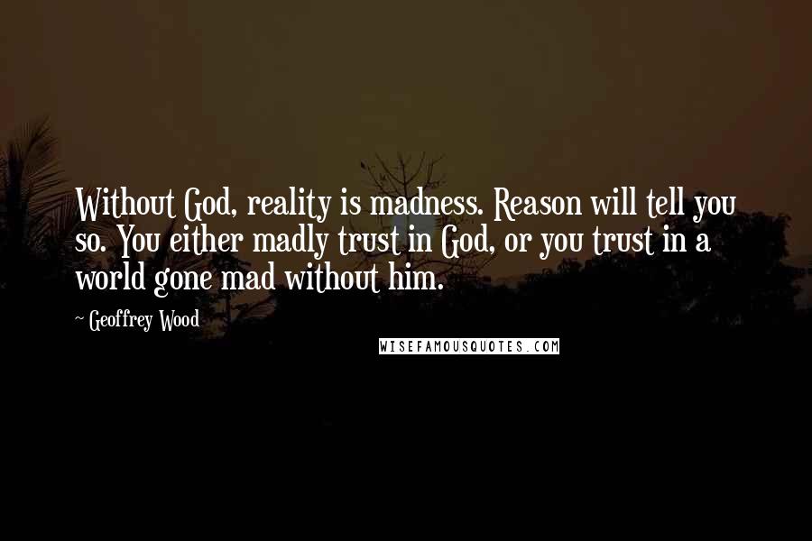 Geoffrey Wood Quotes: Without God, reality is madness. Reason will tell you so. You either madly trust in God, or you trust in a world gone mad without him.