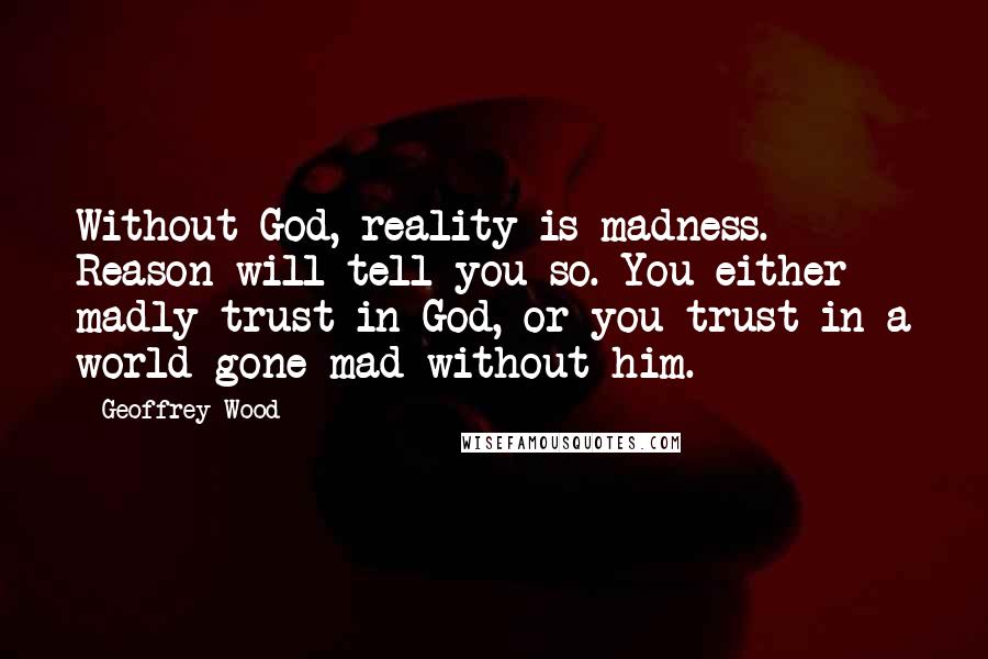 Geoffrey Wood Quotes: Without God, reality is madness. Reason will tell you so. You either madly trust in God, or you trust in a world gone mad without him.