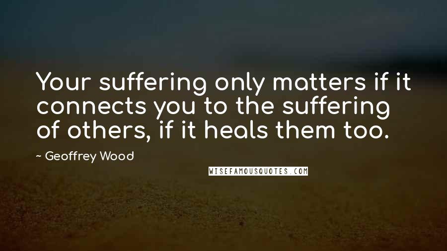 Geoffrey Wood Quotes: Your suffering only matters if it connects you to the suffering of others, if it heals them too.