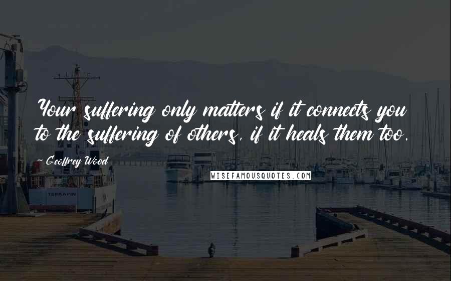 Geoffrey Wood Quotes: Your suffering only matters if it connects you to the suffering of others, if it heals them too.