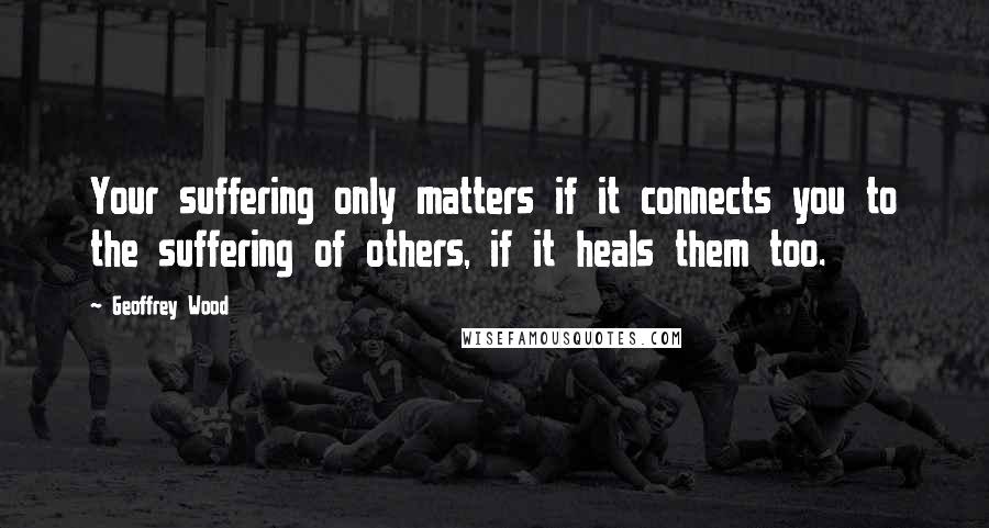 Geoffrey Wood Quotes: Your suffering only matters if it connects you to the suffering of others, if it heals them too.