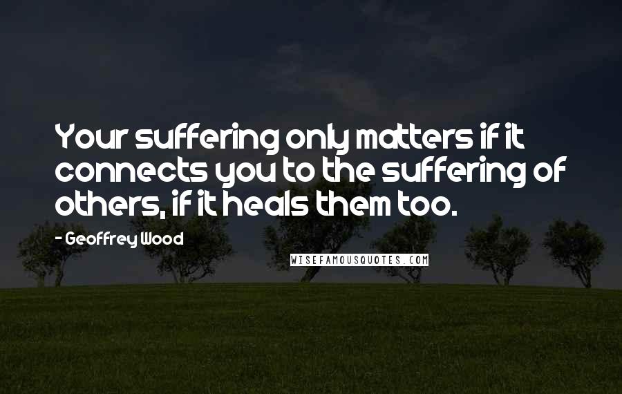 Geoffrey Wood Quotes: Your suffering only matters if it connects you to the suffering of others, if it heals them too.