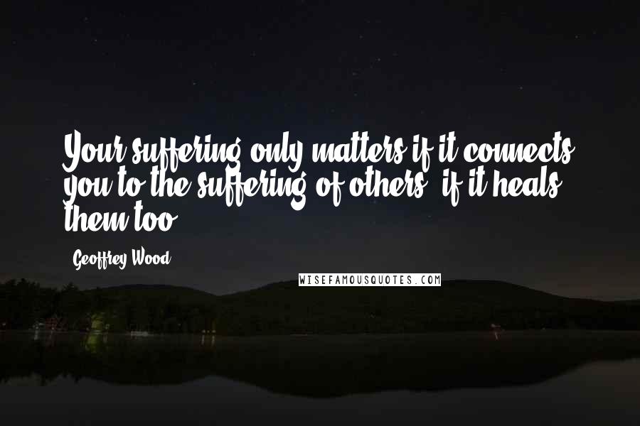 Geoffrey Wood Quotes: Your suffering only matters if it connects you to the suffering of others, if it heals them too.