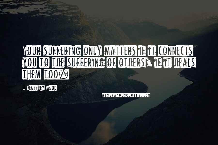 Geoffrey Wood Quotes: Your suffering only matters if it connects you to the suffering of others, if it heals them too.