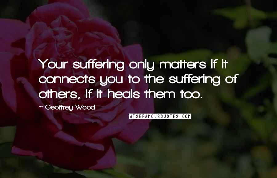 Geoffrey Wood Quotes: Your suffering only matters if it connects you to the suffering of others, if it heals them too.