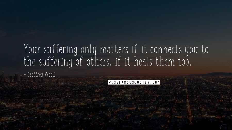 Geoffrey Wood Quotes: Your suffering only matters if it connects you to the suffering of others, if it heals them too.