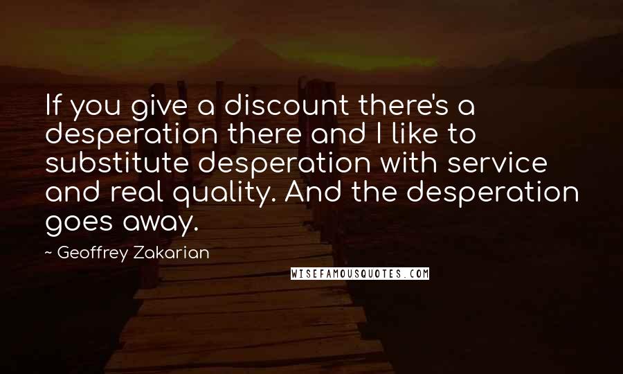 Geoffrey Zakarian Quotes: If you give a discount there's a desperation there and I like to substitute desperation with service and real quality. And the desperation goes away.