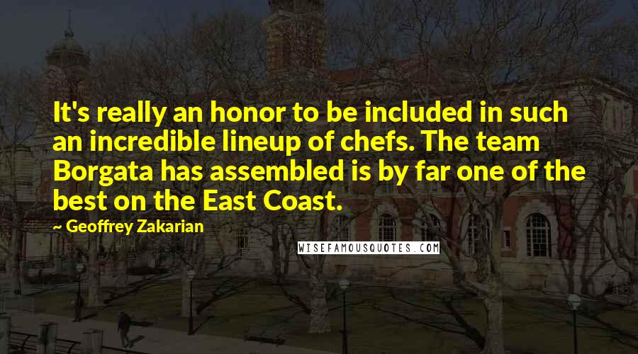 Geoffrey Zakarian Quotes: It's really an honor to be included in such an incredible lineup of chefs. The team Borgata has assembled is by far one of the best on the East Coast.