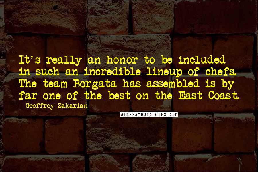 Geoffrey Zakarian Quotes: It's really an honor to be included in such an incredible lineup of chefs. The team Borgata has assembled is by far one of the best on the East Coast.