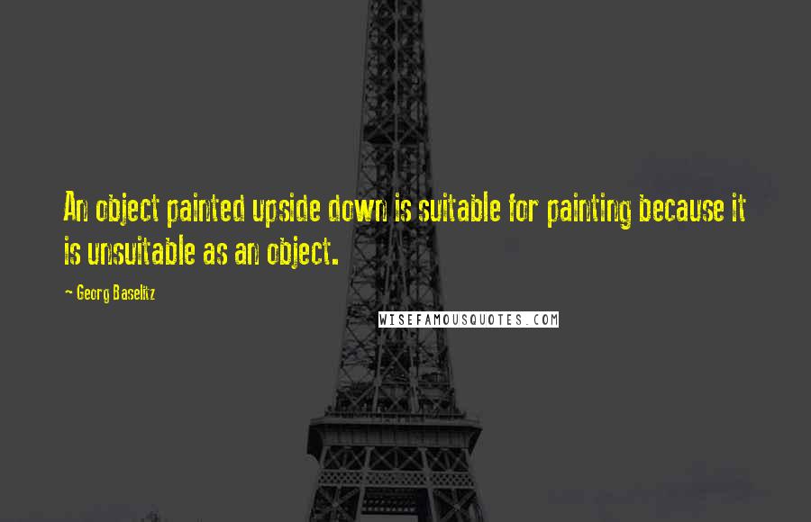 Georg Baselitz Quotes: An object painted upside down is suitable for painting because it is unsuitable as an object.