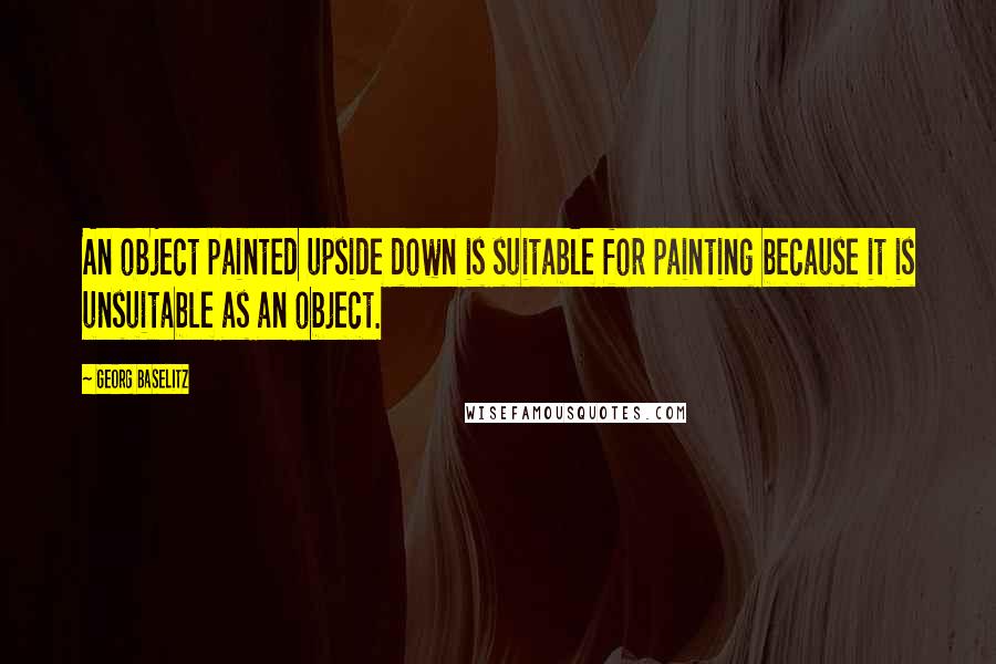 Georg Baselitz Quotes: An object painted upside down is suitable for painting because it is unsuitable as an object.