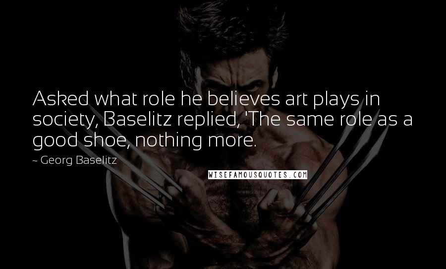 Georg Baselitz Quotes: Asked what role he believes art plays in society, Baselitz replied, 'The same role as a good shoe, nothing more.