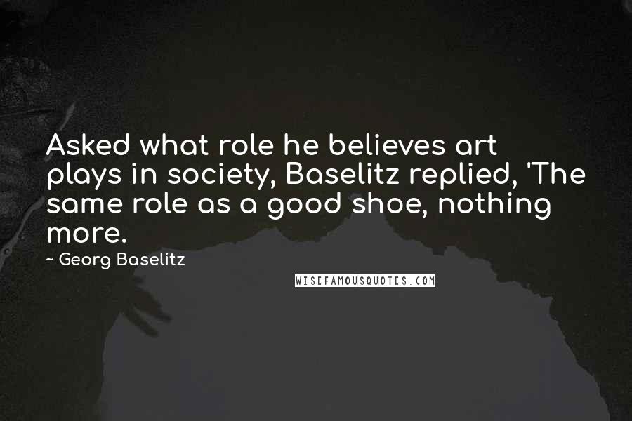 Georg Baselitz Quotes: Asked what role he believes art plays in society, Baselitz replied, 'The same role as a good shoe, nothing more.