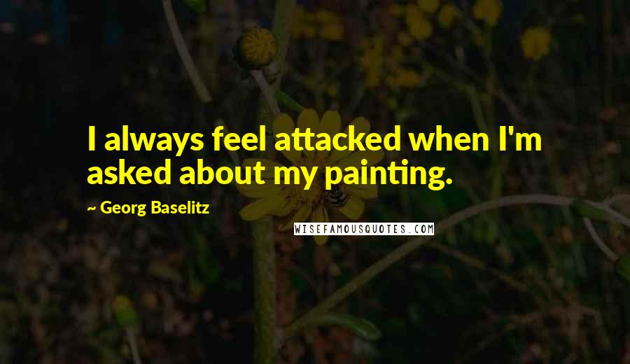 Georg Baselitz Quotes: I always feel attacked when I'm asked about my painting.