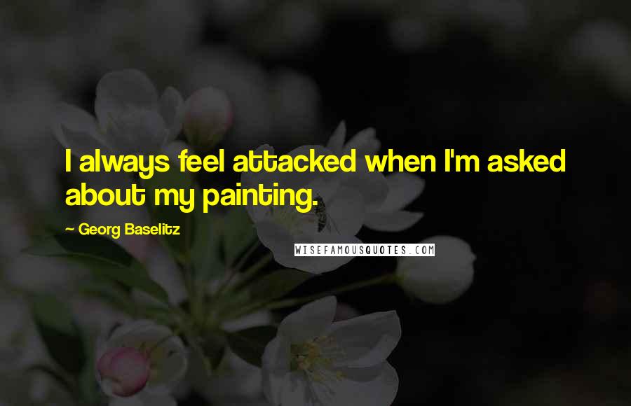 Georg Baselitz Quotes: I always feel attacked when I'm asked about my painting.