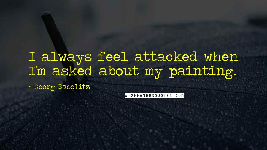 Georg Baselitz Quotes: I always feel attacked when I'm asked about my painting.