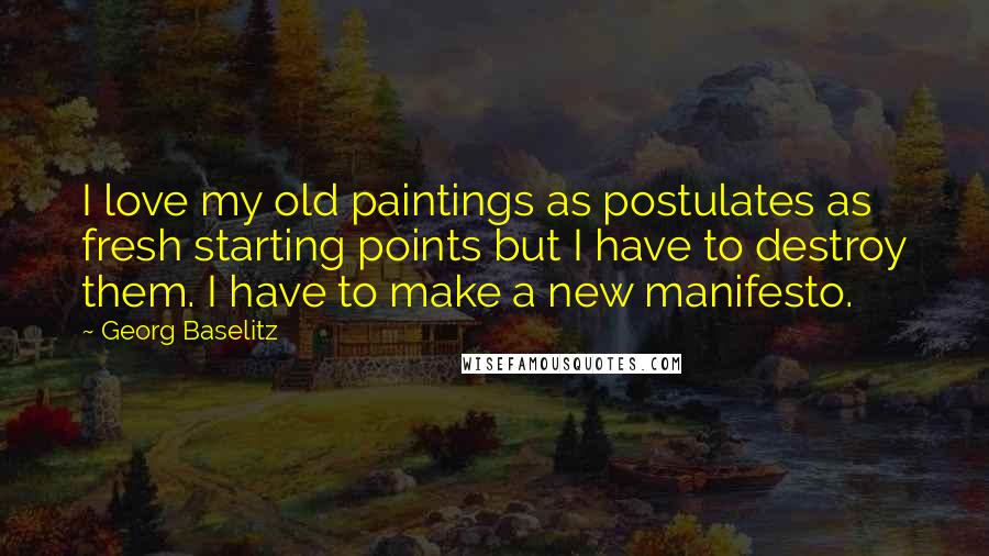 Georg Baselitz Quotes: I love my old paintings as postulates as fresh starting points but I have to destroy them. I have to make a new manifesto.