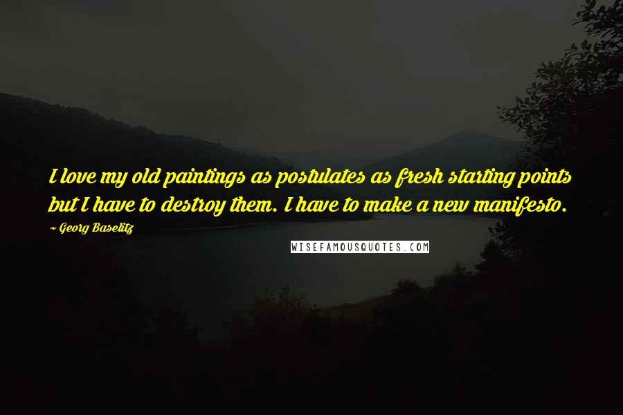 Georg Baselitz Quotes: I love my old paintings as postulates as fresh starting points but I have to destroy them. I have to make a new manifesto.