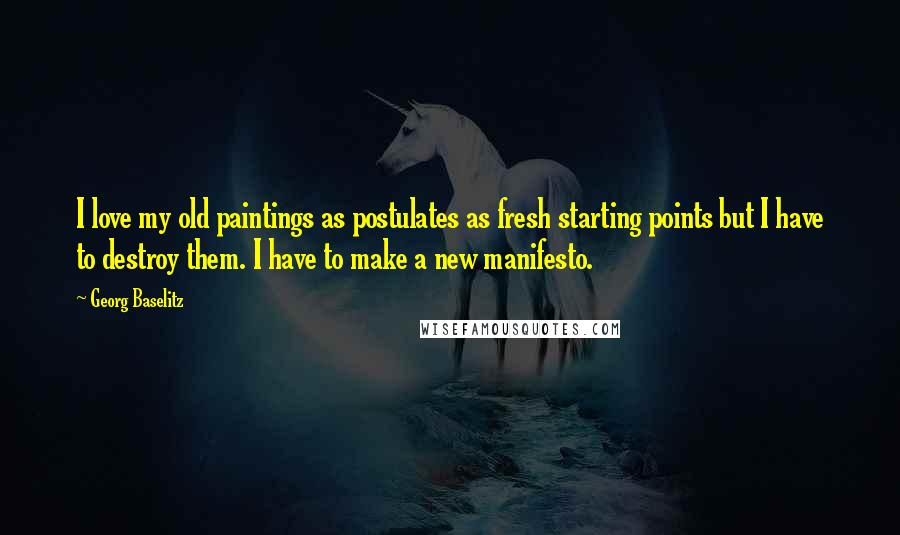 Georg Baselitz Quotes: I love my old paintings as postulates as fresh starting points but I have to destroy them. I have to make a new manifesto.