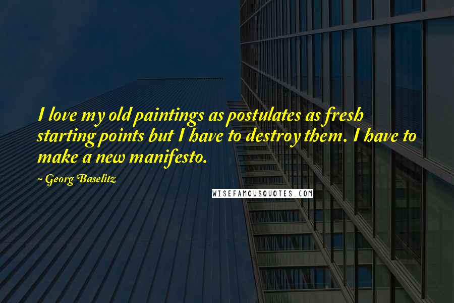 Georg Baselitz Quotes: I love my old paintings as postulates as fresh starting points but I have to destroy them. I have to make a new manifesto.