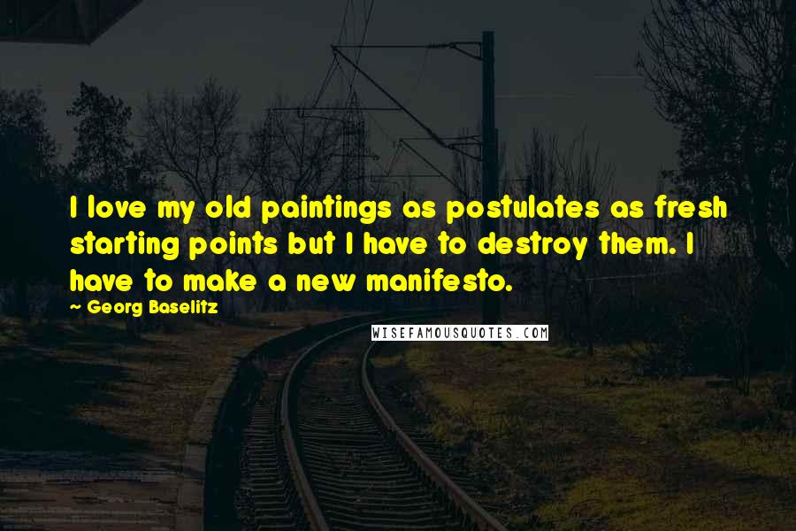Georg Baselitz Quotes: I love my old paintings as postulates as fresh starting points but I have to destroy them. I have to make a new manifesto.