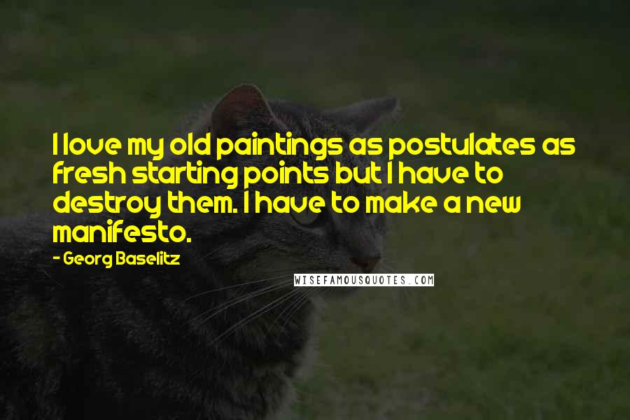 Georg Baselitz Quotes: I love my old paintings as postulates as fresh starting points but I have to destroy them. I have to make a new manifesto.