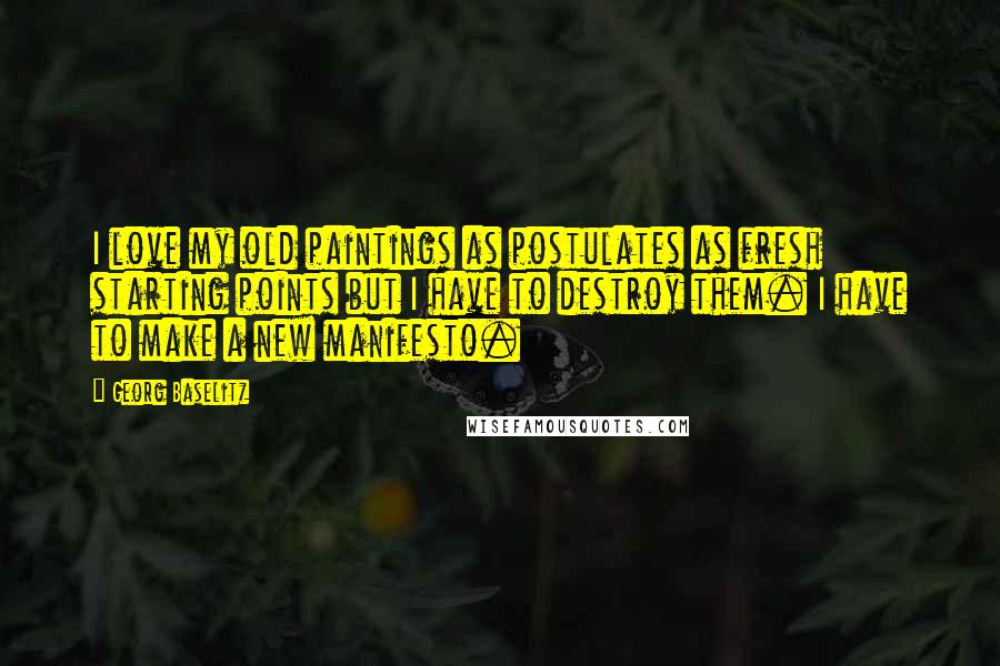 Georg Baselitz Quotes: I love my old paintings as postulates as fresh starting points but I have to destroy them. I have to make a new manifesto.