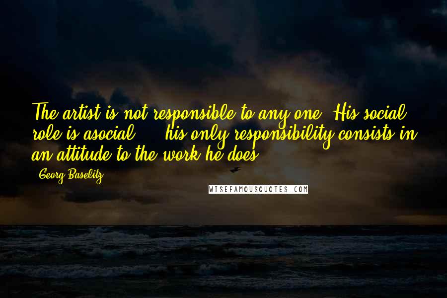Georg Baselitz Quotes: The artist is not responsible to any one. His social role is asocial ... his only responsibility consists in an attitude to the work he does.