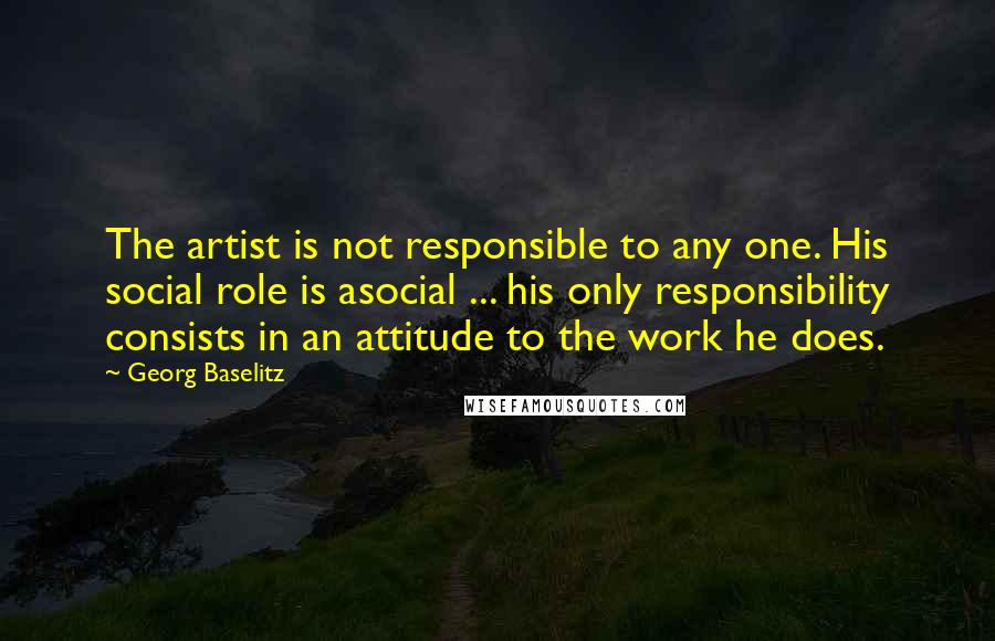 Georg Baselitz Quotes: The artist is not responsible to any one. His social role is asocial ... his only responsibility consists in an attitude to the work he does.