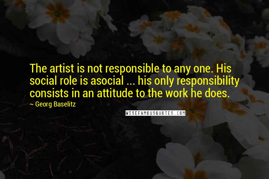 Georg Baselitz Quotes: The artist is not responsible to any one. His social role is asocial ... his only responsibility consists in an attitude to the work he does.