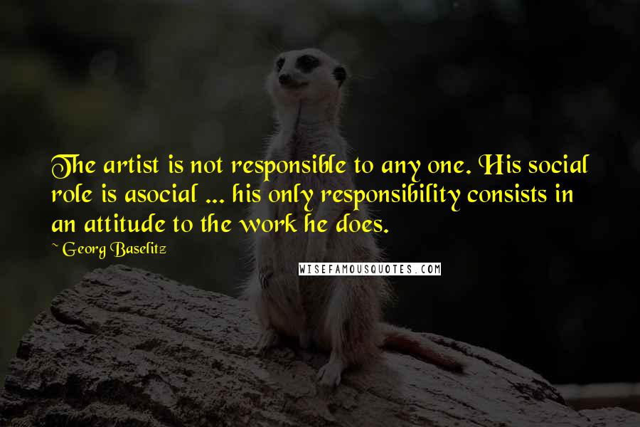 Georg Baselitz Quotes: The artist is not responsible to any one. His social role is asocial ... his only responsibility consists in an attitude to the work he does.