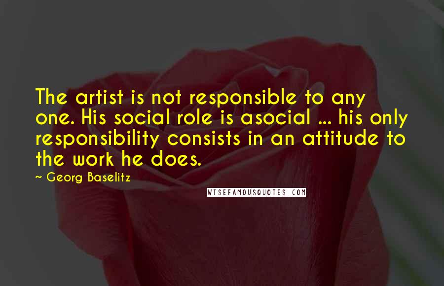 Georg Baselitz Quotes: The artist is not responsible to any one. His social role is asocial ... his only responsibility consists in an attitude to the work he does.