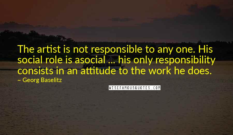 Georg Baselitz Quotes: The artist is not responsible to any one. His social role is asocial ... his only responsibility consists in an attitude to the work he does.