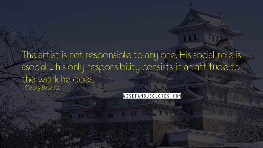 Georg Baselitz Quotes: The artist is not responsible to any one. His social role is asocial ... his only responsibility consists in an attitude to the work he does.