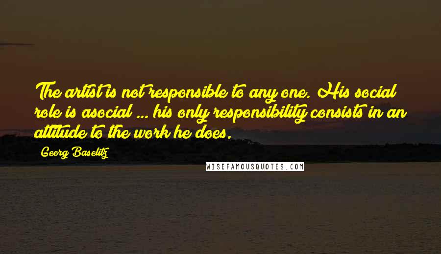 Georg Baselitz Quotes: The artist is not responsible to any one. His social role is asocial ... his only responsibility consists in an attitude to the work he does.