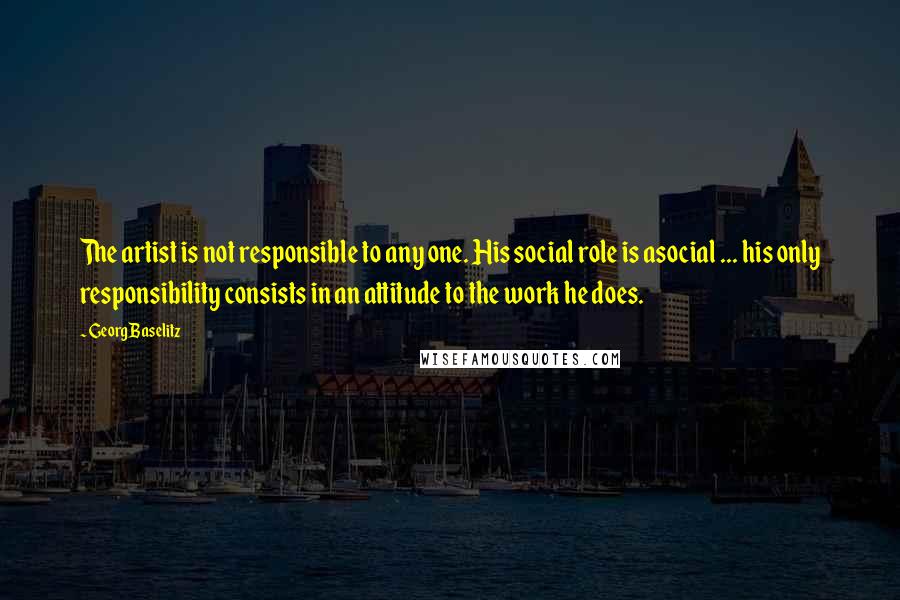 Georg Baselitz Quotes: The artist is not responsible to any one. His social role is asocial ... his only responsibility consists in an attitude to the work he does.