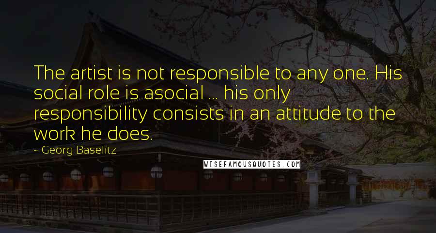 Georg Baselitz Quotes: The artist is not responsible to any one. His social role is asocial ... his only responsibility consists in an attitude to the work he does.