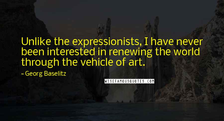 Georg Baselitz Quotes: Unlike the expressionists, I have never been interested in renewing the world through the vehicle of art.