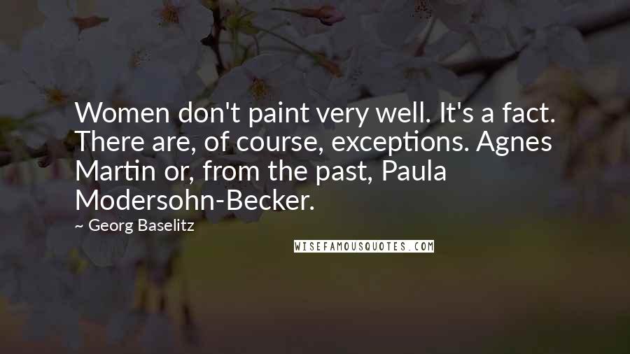 Georg Baselitz Quotes: Women don't paint very well. It's a fact. There are, of course, exceptions. Agnes Martin or, from the past, Paula Modersohn-Becker.