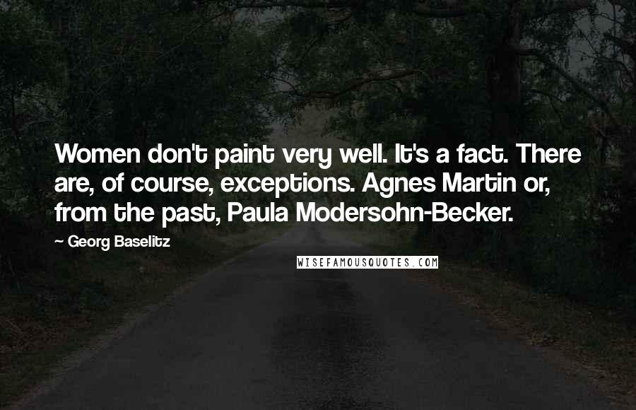 Georg Baselitz Quotes: Women don't paint very well. It's a fact. There are, of course, exceptions. Agnes Martin or, from the past, Paula Modersohn-Becker.