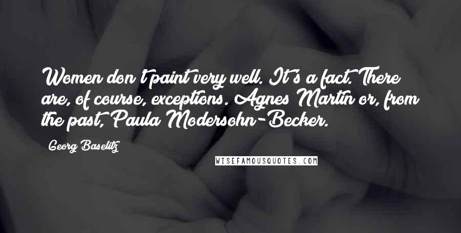 Georg Baselitz Quotes: Women don't paint very well. It's a fact. There are, of course, exceptions. Agnes Martin or, from the past, Paula Modersohn-Becker.