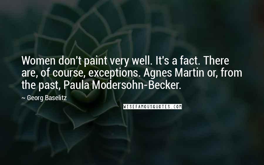 Georg Baselitz Quotes: Women don't paint very well. It's a fact. There are, of course, exceptions. Agnes Martin or, from the past, Paula Modersohn-Becker.