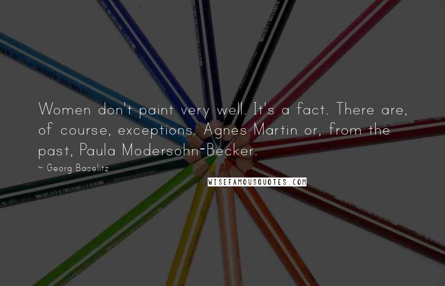 Georg Baselitz Quotes: Women don't paint very well. It's a fact. There are, of course, exceptions. Agnes Martin or, from the past, Paula Modersohn-Becker.