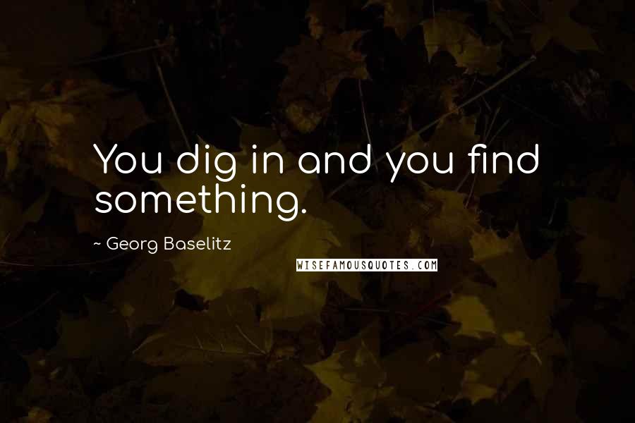 Georg Baselitz Quotes: You dig in and you find something.