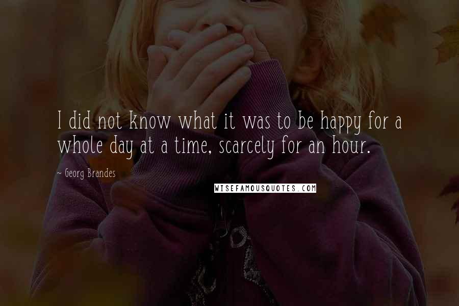 Georg Brandes Quotes: I did not know what it was to be happy for a whole day at a time, scarcely for an hour.